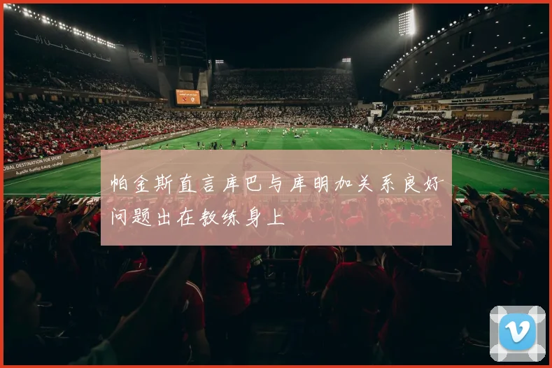 帕金斯直言库巴与库明加关系良好问题出在教练身上