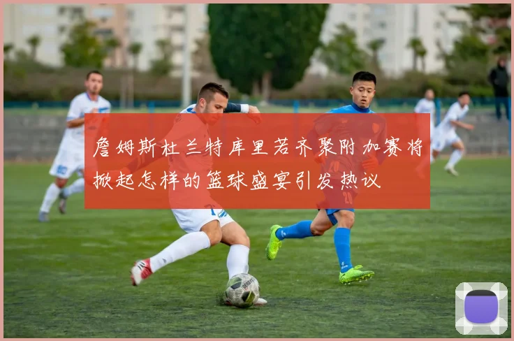 詹姆斯杜兰特库里若齐聚附加赛将掀起怎样的篮球盛宴引发热议
