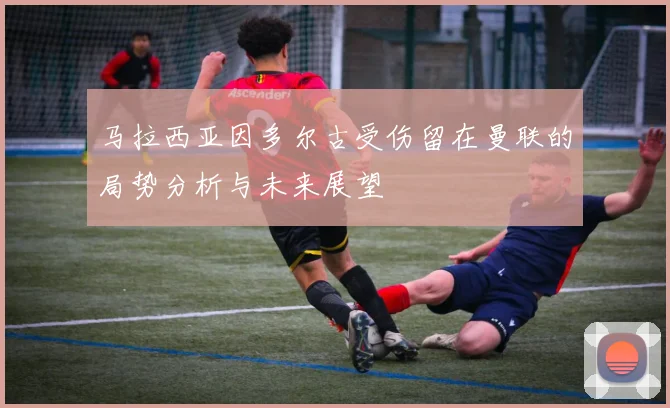 马拉西亚因多尔古受伤留在曼联的局势分析与未来展望