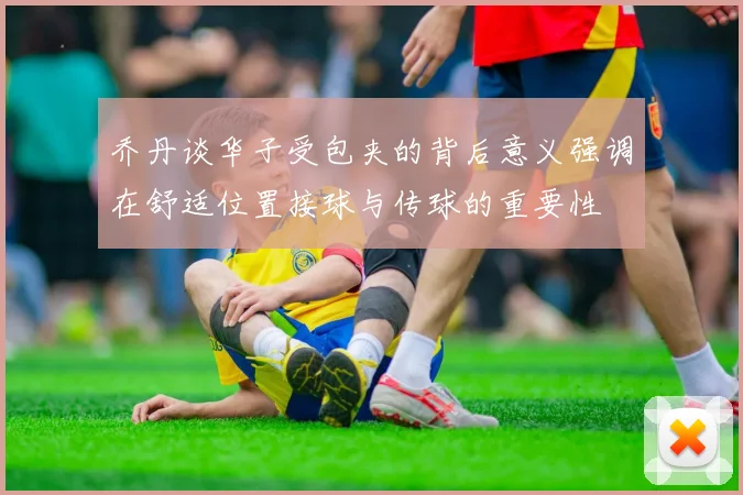 乔丹谈华子受包夹的背后意义强调在舒适位置接球与传球的重要性