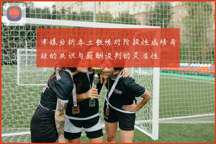 津媒分析本土教练对阶段性成绩考核的共识与薪酬谈判的灵活性