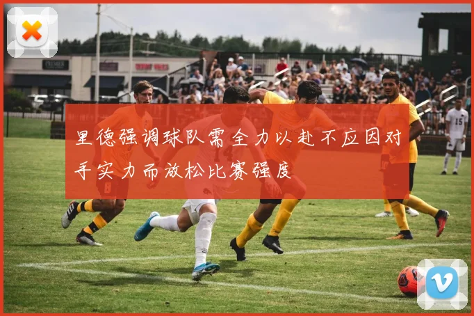 里德强调球队需全力以赴不应因对手实力而放松比赛强度