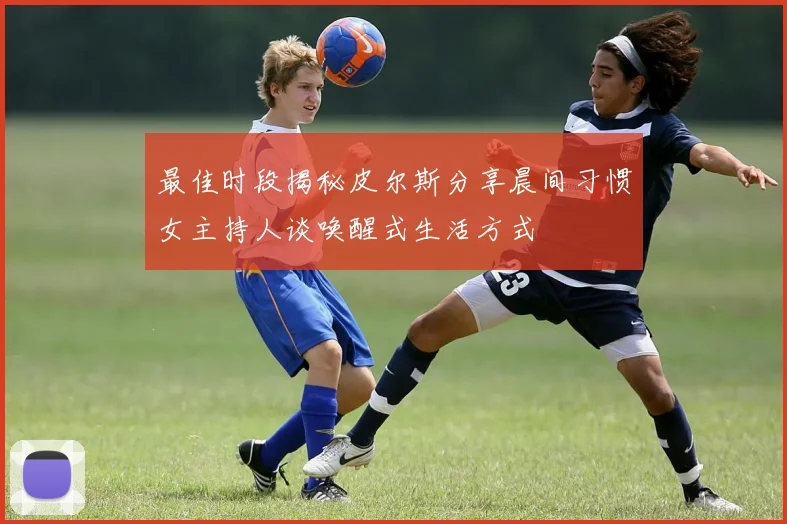 最佳时段揭秘皮尔斯分享晨间习惯女主持人谈唤醒式生活方式