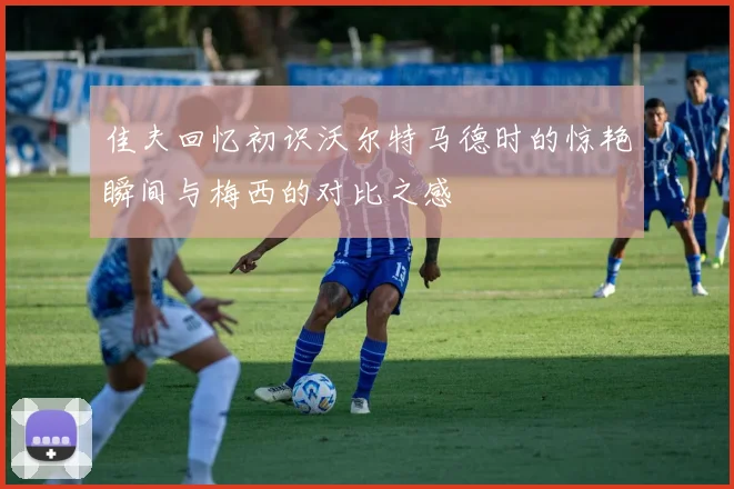 佳夫回忆初识沃尔特马德时的惊艳瞬间与梅西的对比之感