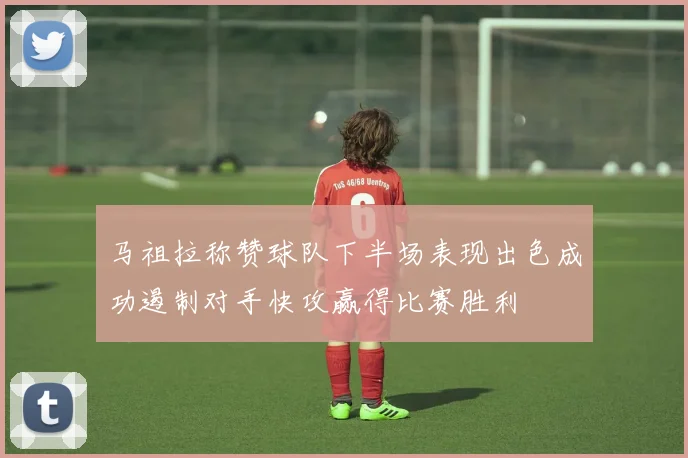马祖拉称赞球队下半场表现出色成功遏制对手快攻赢得比赛胜利