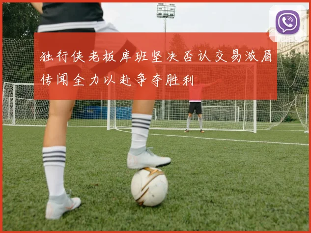 独行侠老板库班坚决否认交易浓眉传闻全力以赴争夺胜利