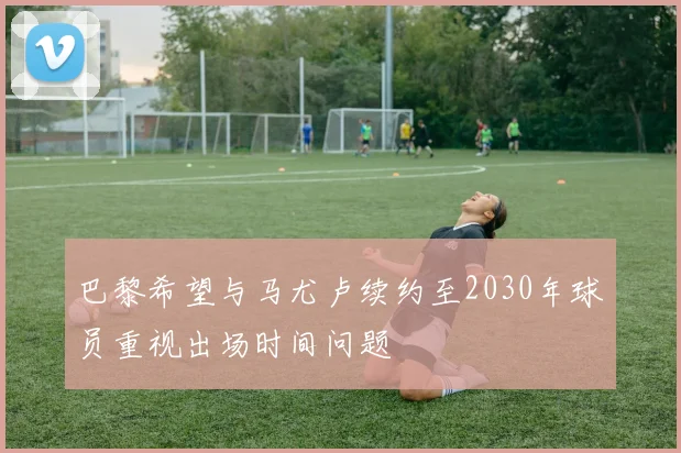 巴黎希望与马尤卢续约至2030年球员重视出场时间问题