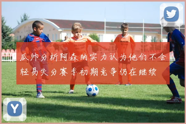 瓜帅分析阿森纳实力认为他们不会轻易失分赛季初期竞争仍在继续