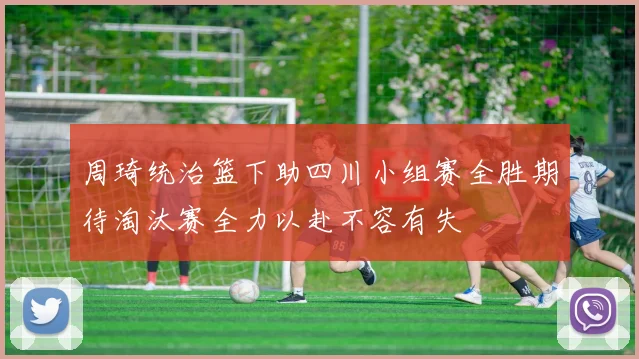 周琦统治篮下助四川小组赛全胜期待淘汰赛全力以赴不容有失