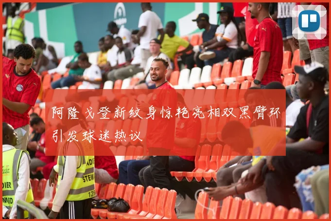 阿隆戈登新纹身惊艳亮相双黑臂环引发球迷热议
