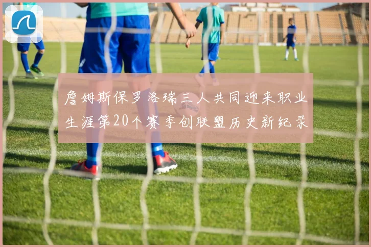 詹姆斯保罗洛瑞三人共同迎来职业生涯第20个赛季创联盟历史新纪录