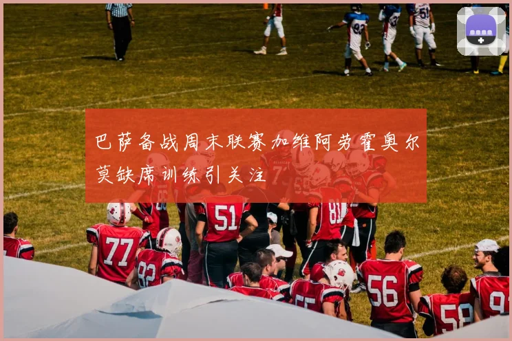 巴萨备战周末联赛加维阿劳霍奥尔莫缺席训练引关注