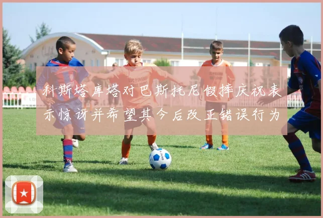 科斯塔库塔对巴斯托尼假摔庆祝表示惊讶并希望其今后改正错误行为
