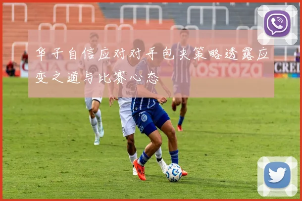 华子自信应对对手包夹策略透露应变之道与比赛心态