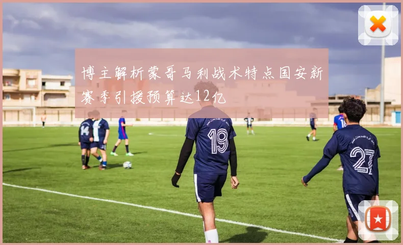 博主解析蒙哥马利战术特点国安新赛季引援预算达12亿