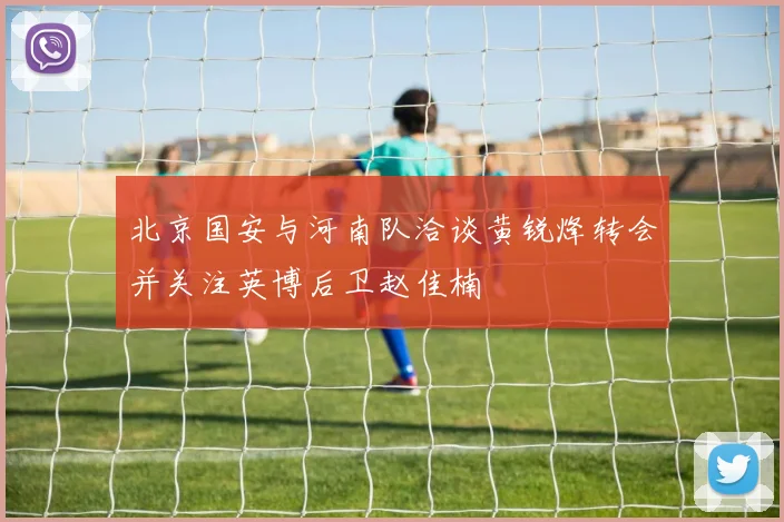 北京国安与河南队洽谈黄锐烽转会并关注英博后卫赵佳楠