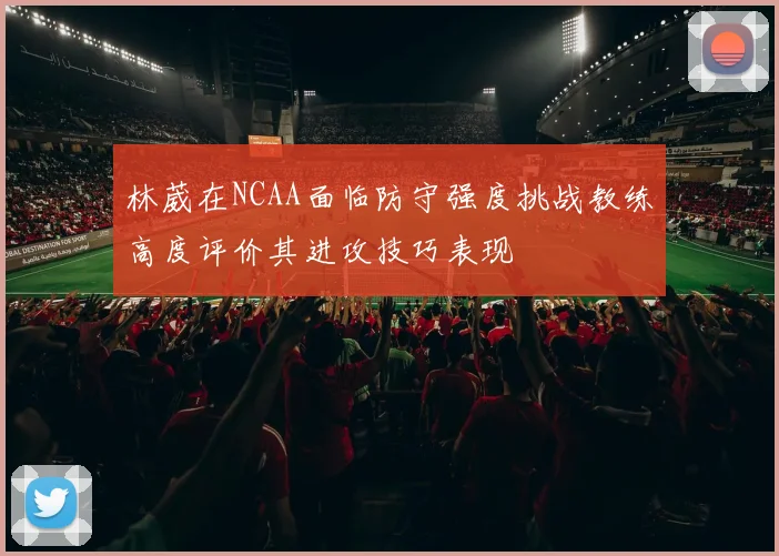 林葳在NCAA面临防守强度挑战教练高度评价其进攻技巧表现