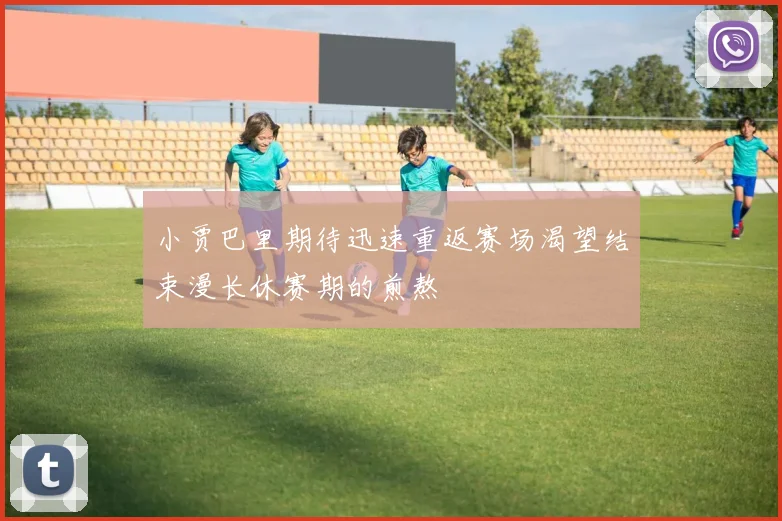 小贾巴里期待迅速重返赛场渴望结束漫长休赛期的煎熬