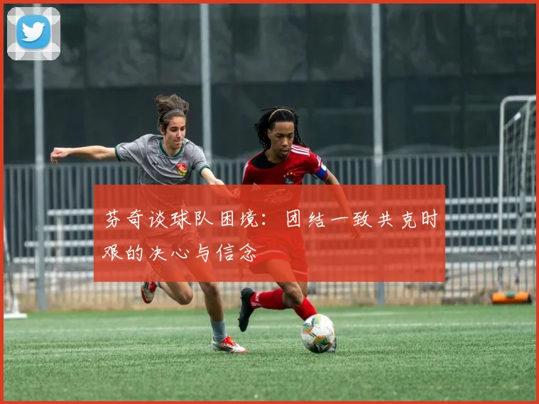 芬奇谈球队困境：团结一致共克时艰的决心与信念
