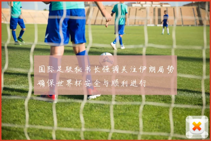 国际足联秘书长强调关注伊朗局势确保世界杯安全与顺利进行