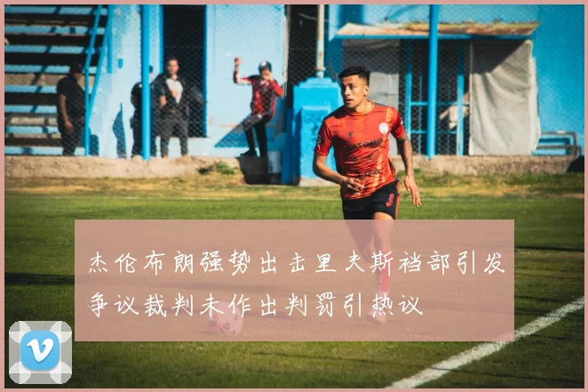 杰伦布朗强势出击里夫斯裆部引发争议裁判未作出判罚引热议