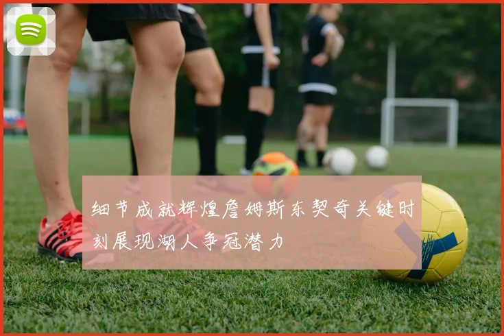 细节成就辉煌詹姆斯东契奇关键时刻展现湖人争冠潜力