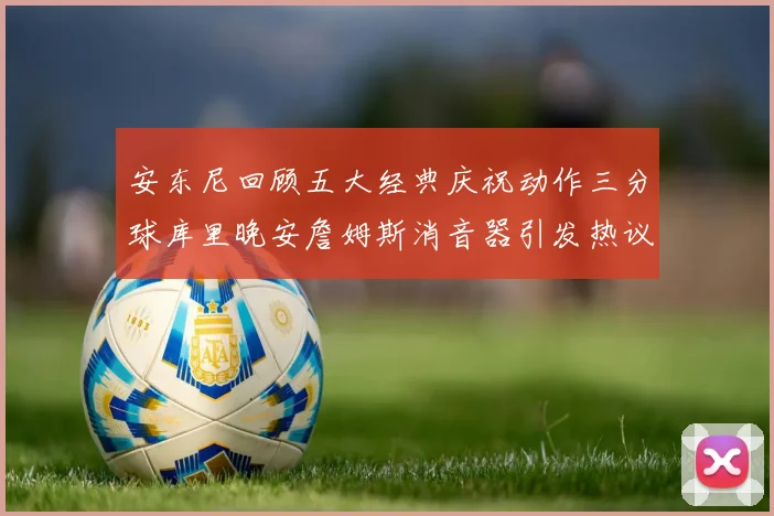 安东尼回顾五大经典庆祝动作三分球库里晚安詹姆斯消音器引发热议