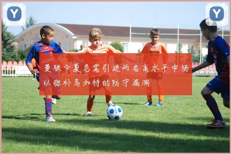 曼联今夏急需引进两名高水平中场以弥补乌加特的防守漏洞