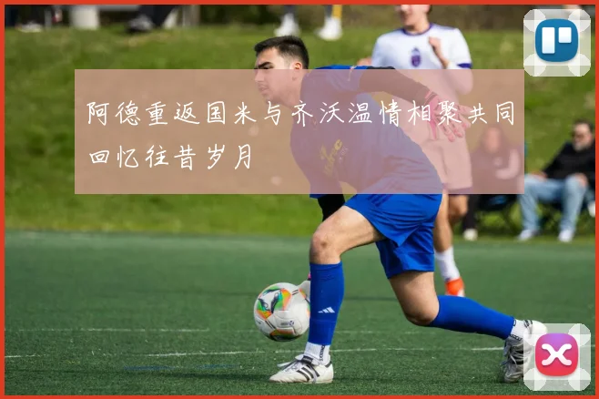 阿德重返国米与齐沃温情相聚共同回忆往昔岁月
