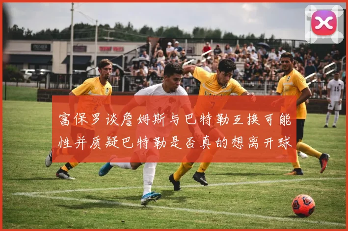 富保罗谈詹姆斯与巴特勒互换可能性并质疑巴特勒是否真的想离开球队