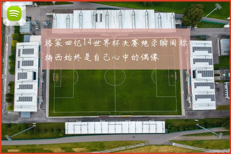 格策回忆14世界杯决赛绝杀瞬间称梅西始终是自己心中的偶像