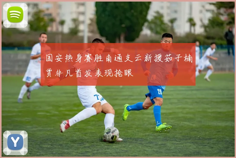 国安热身赛胜南通支云新援茹子楠贾非凡首发表现抢眼