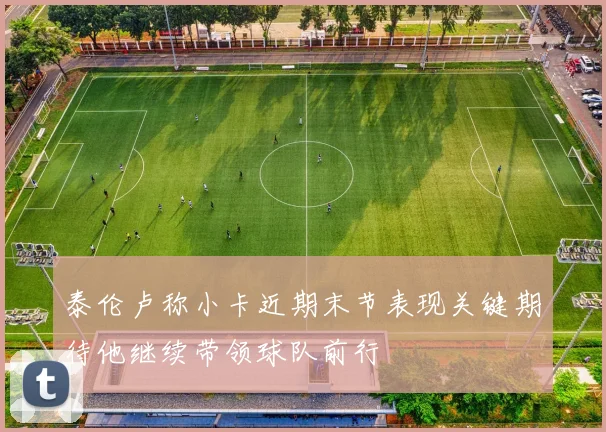 泰伦卢称小卡近期末节表现关键期待他继续带领球队前行