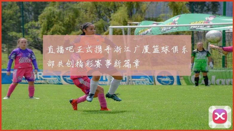 直播吧正式携手浙江广厦篮球俱乐部共创精彩赛事新篇章