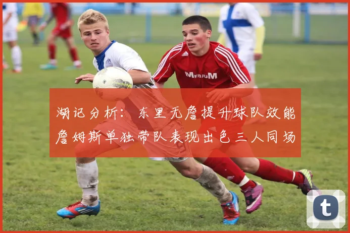 湖记分析：东里无詹提升球队效能詹姆斯单独带队表现出色三人同场反而下滑