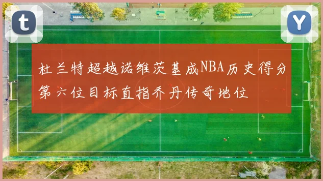 杜兰特超越诺维茨基成NBA历史得分第六位目标直指乔丹传奇地位