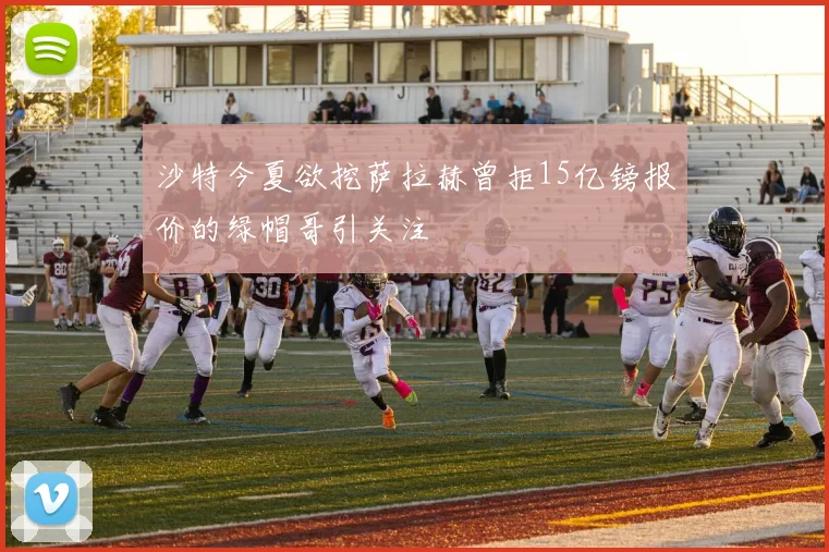 沙特今夏欲挖萨拉赫曾拒15亿镑报价的绿帽哥引关注