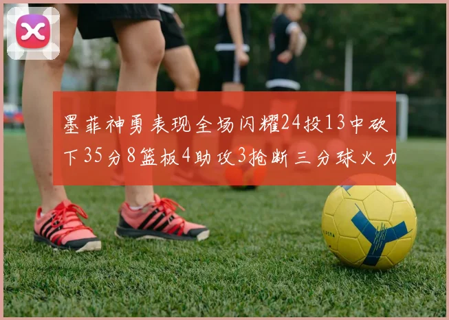 墨菲神勇表现全场闪耀24投13中砍下35分8篮板4助攻3抢断三分球火力全开