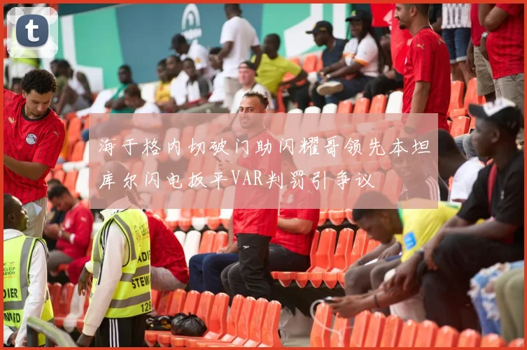 海于格内切破门助闪耀哥领先本坦库尔闪电扳平VAR判罚引争议