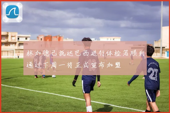 林加德已抵达巴西进行体检若顺利通过下周一将正式宣布加盟