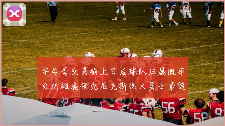 字母哥交易截止日后球队归属概率分析雄鹿领先尼克斯热火勇士紧随其后