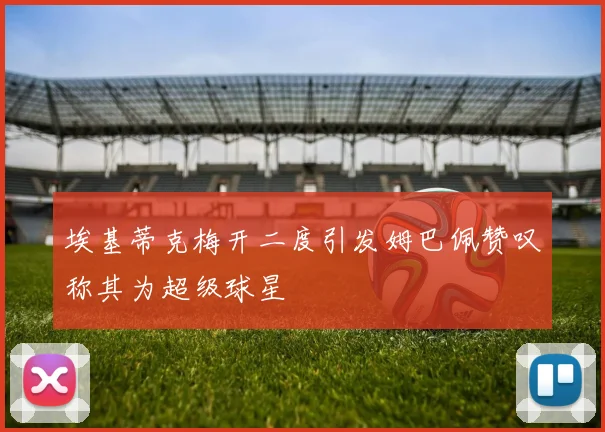 埃基蒂克梅开二度引发姆巴佩赞叹称其为超级球星