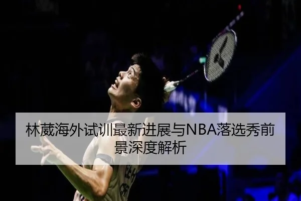 林葳海外试训最新进展与NBA落选秀前景深度解析（kaiyun）